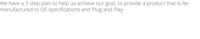 We have a 3 step plan to help us achieve our goal, to provide a product that is Re-manufactured to OE specifications and Plug and Play.