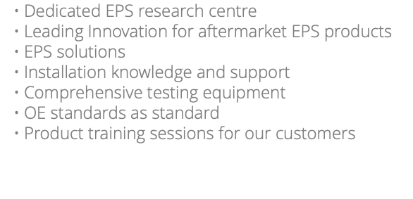 Dedicated EPS research centre Leading Innovation for aftermarket EPS products EPS solutions Installation knowledge and support Comprehensive testing equipment OE standards as standard Product training sessions for our customers