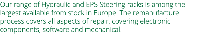 Our range of Hydraulic and EPS Steering racks is among the largest available from stock in Europe. The remanufacture process covers all aspects of repair, covering electronic components, software and mechanical. 