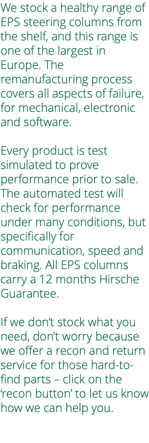 We stock a healthy range of EPS steering columns from the shelf, and this range is one of the largest in Europe. The remanufacturing process covers all aspects of failure, for mechanical, electronic and software. Every product is test simulated to prove performance prior to sale. The automated test will check for performance under many conditions, but specifically for communication, speed and braking. All EPS columns carry a 12 months Hirsche Guarantee. If we don’t stock what you need, don’t worry because we offer a recon and return service for those hard-to-find parts – click on the ‘recon button’ to let us know how we can help you. 