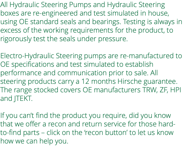 All Hydraulic Steering Pumps and Hydraulic Steering boxes are re-engineered and test simulated in house, using OE standard seals and bearings. Testing is always in excess of the working requirements for the product, to rigorously test the seals under pressure. Electro-Hydraulic Steering pumps are re-manufactured to OE specifications and test simulated to establish performance and communication prior to sale. All steering products carry a 12 months Hirsche guarantee. The range stocked covers OE manufacturers TRW, ZF, HPI and JTEKT. If you can’t find the product you require, did you know that we offer a recon and return service for those hard-to-find parts – click on the ‘recon button’ to let us know how we can help you. 
