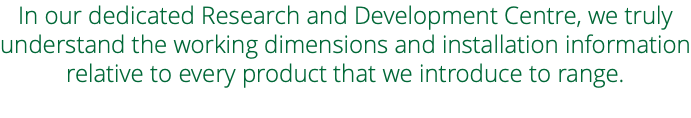 In our dedicated Research and Development Centre, we truly understand the working dimensions and installation information relative to every product that we introduce to range. 
