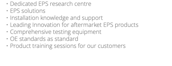 Dedicated EPS research centre EPS solutions Installation knowledge and support Leading Innovation for aftermarket EPS products Comprehensive testing equipment OE standards as standard Product training sessions for our customers 