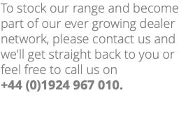 To stock our range and become part of our ever growing dealer network, please contact us and we'll get straight back to you or feel free to call us on +44 (0)1924 967 010. 