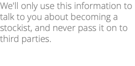 We'll only use this information to talk to you about becoming a stockist, and never pass it on to third parties. 