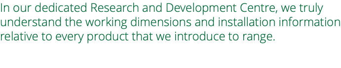 In our dedicated Research and Development Centre, we truly understand the working dimensions and installation information relative to every product that we introduce to range.